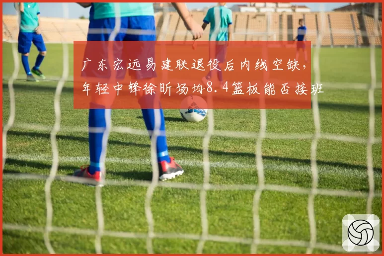 广东宏远易建联退役后内线空缺,年轻中锋徐昕场均8.4篮板能否接班?