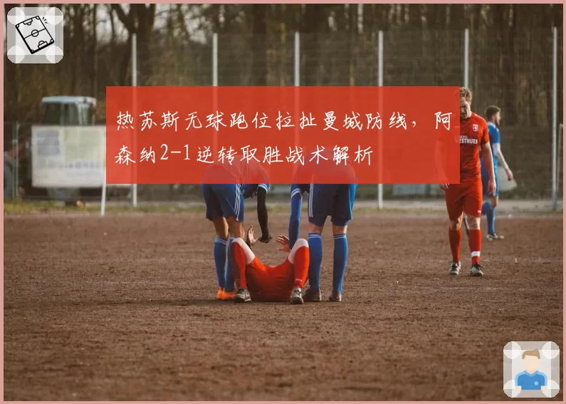 热苏斯无球跑位拉扯曼城防线,阿森纳2-1逆转取胜战术解析