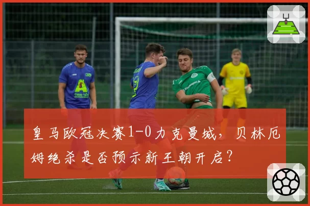 皇马欧冠决赛1-0力克曼城,贝林厄姆绝杀是否预示新王朝开启?