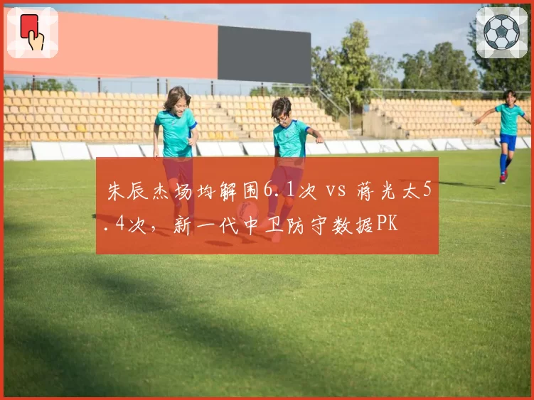朱辰杰场均解围6.1次 vs 蒋光太5.4次，新一代中卫防守数据PK