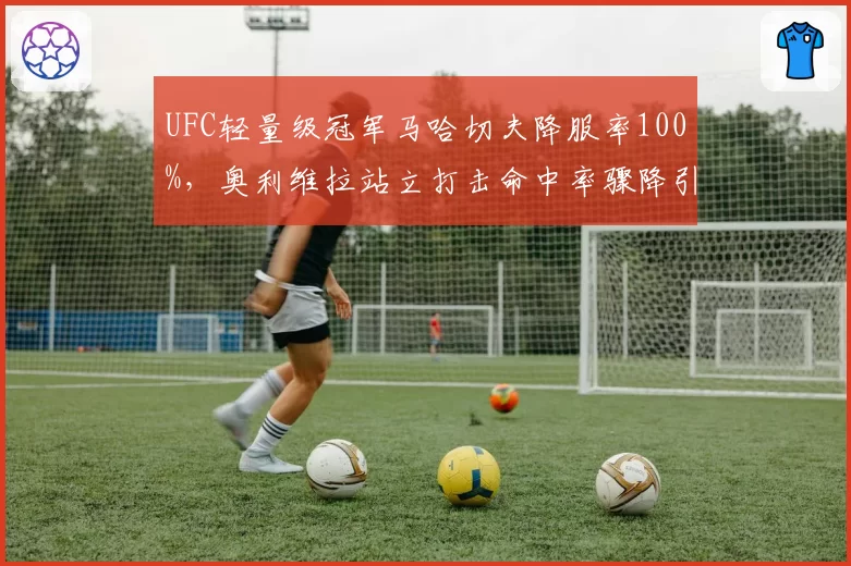UFC轻量级冠军马哈切夫降服率100%,奥利维拉站立打击命中率骤降引发担忧