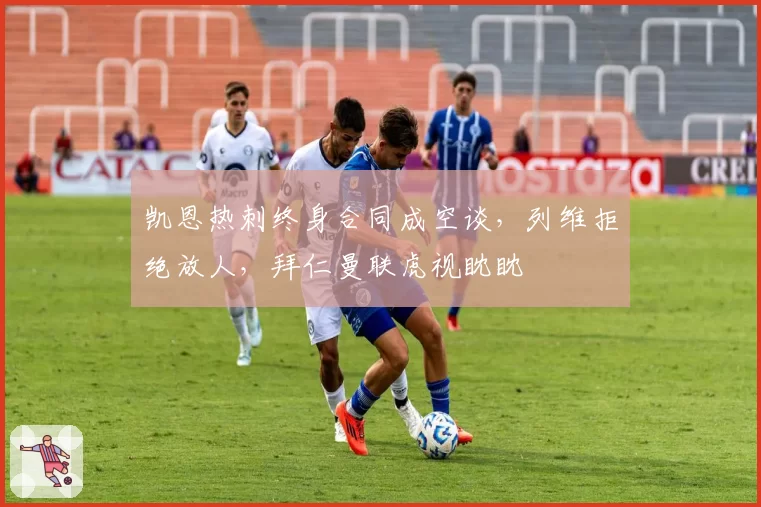 凯恩热刺终身合同成空谈,列维拒绝放人,拜仁曼联虎视眈眈