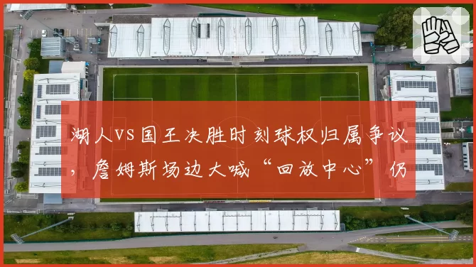 湖人vs国王决胜时刻球权归属争议，詹姆斯场边大喊“回放中心”仍难改判__br_