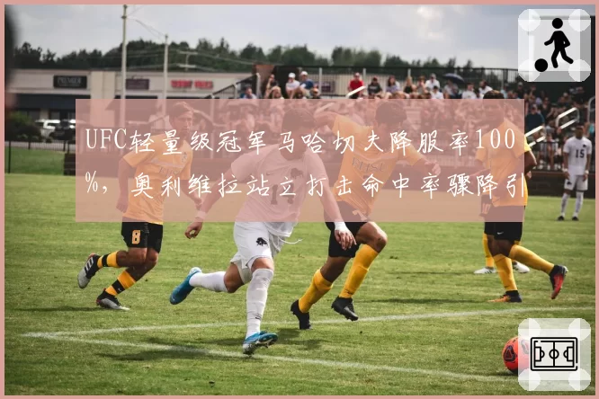 UFC轻量级冠军马哈切夫降服率100%,奥利维拉站立打击命中率骤降引发担忧
