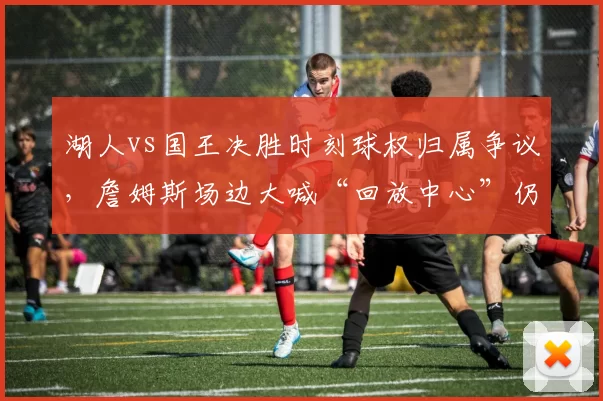 湖人vs国王决胜时刻球权归属争议，詹姆斯场边大喊“回放中心”仍难改判__br_