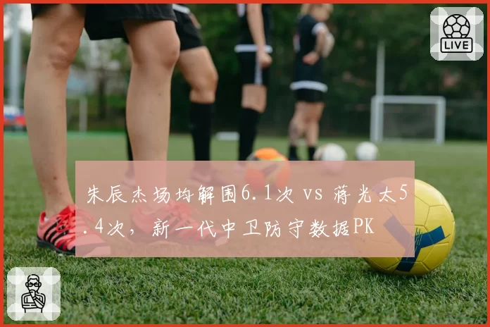朱辰杰场均解围6.1次 vs 蒋光太5.4次，新一代中卫防守数据PK