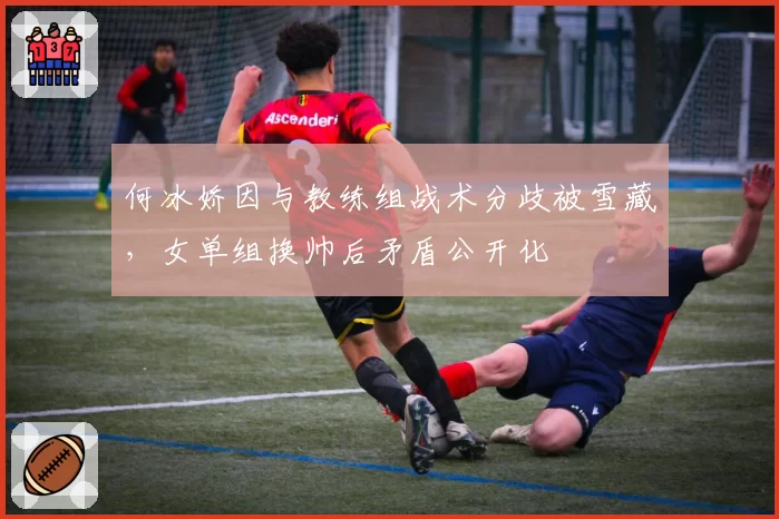 何冰娇因与教练组战术分歧被雪藏，女单组换帅后矛盾公开化