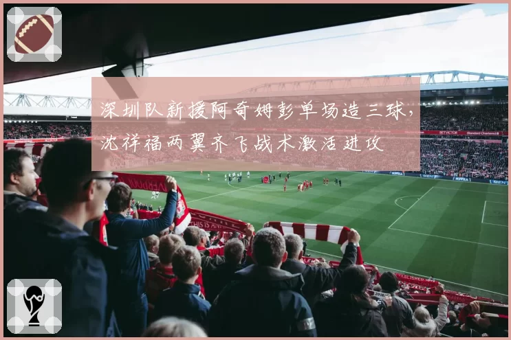 深圳队新援阿奇姆彭单场造三球,沈祥福两翼齐飞战术激活进攻