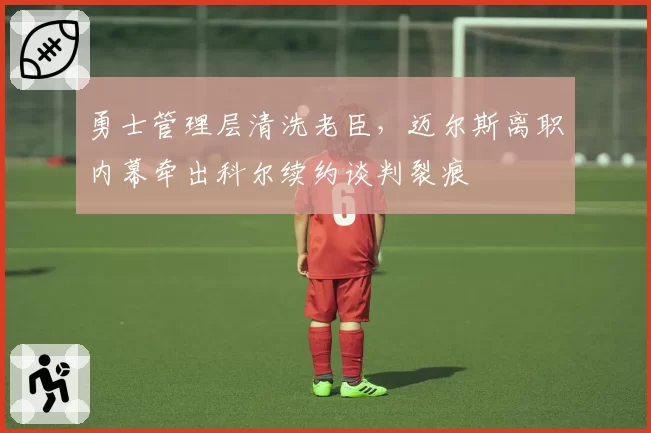 勇士管理层清洗老臣，迈尔斯离职内幕牵出科尔续约谈判裂痕