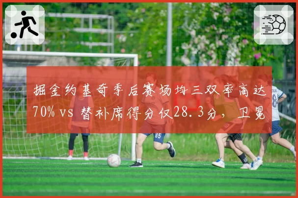 掘金约基奇季后赛场均三双率高达70% vs 替补席得分仅28.3分,卫冕冠军深度危机浮现