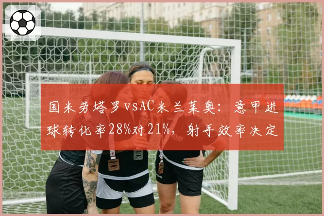 国米劳塔罗vsAC米兰莱奥：意甲进球转化率28%对21%，射手效率决定德比胜负