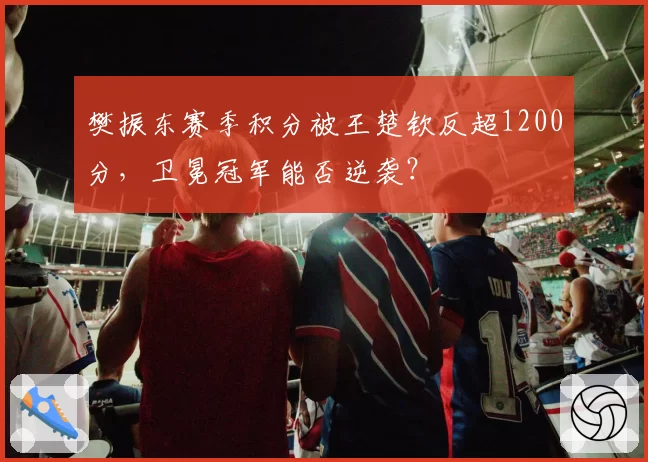 樊振东赛季积分被王楚钦反超1200分，卫冕冠军能否逆袭？