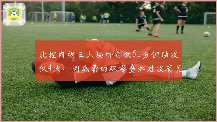 北控内线三人场均合砍51分但助攻仅4次，闵鹿蕾的双塔叠加进攻有无解药？