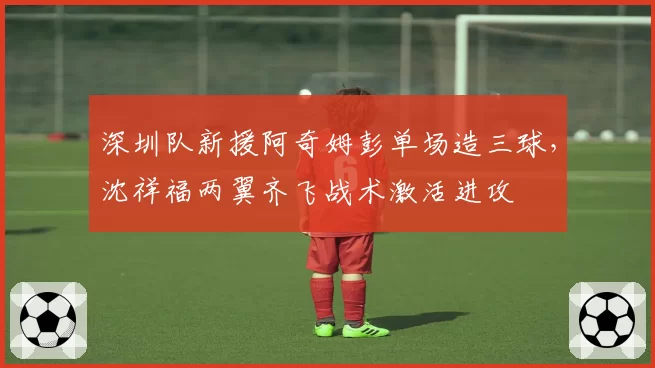 深圳队新援阿奇姆彭单场造三球,沈祥福两翼齐飞战术激活进攻