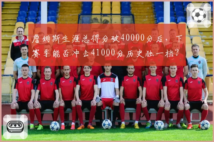 詹姆斯生涯总得分破40000分后，下赛季能否冲击41000分历史独一档？