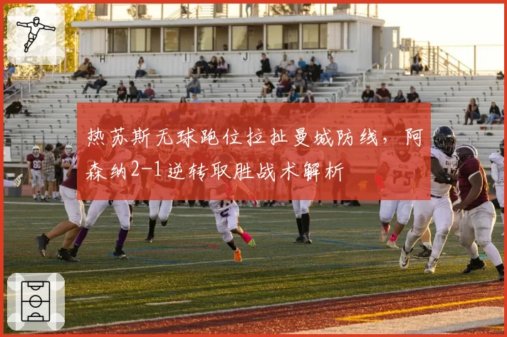 热苏斯无球跑位拉扯曼城防线,阿森纳2-1逆转取胜战术解析