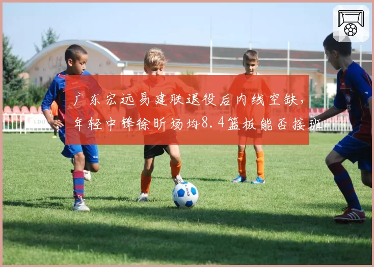 广东宏远易建联退役后内线空缺,年轻中锋徐昕场均8.4篮板能否接班?