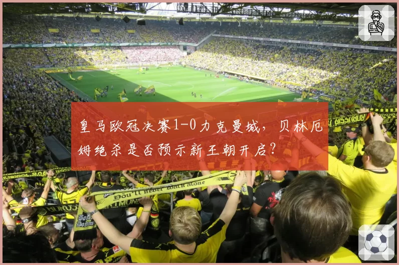 皇马欧冠决赛1-0力克曼城,贝林厄姆绝杀是否预示新王朝开启?