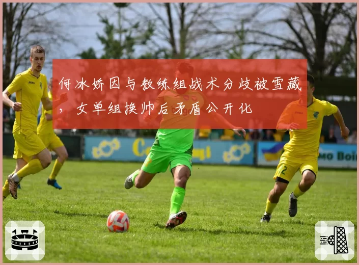 何冰娇因与教练组战术分歧被雪藏，女单组换帅后矛盾公开化