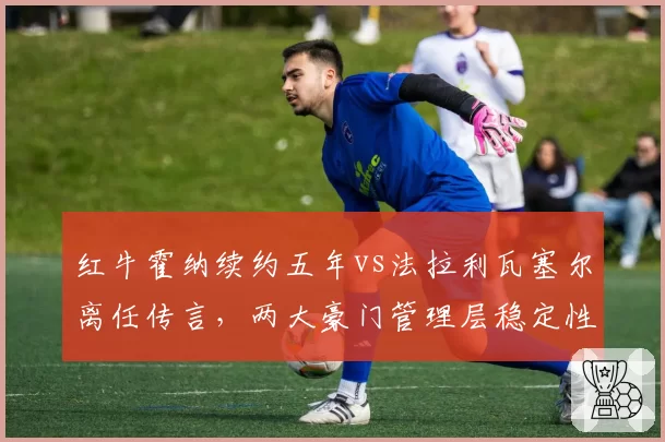 红牛霍纳续约五年vs法拉利瓦塞尔离任传言，两大豪门管理层稳定性对比
