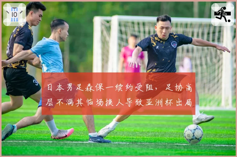 日本男足森保一续约受阻，足协高层不满其临场换人导致亚洲杯出局