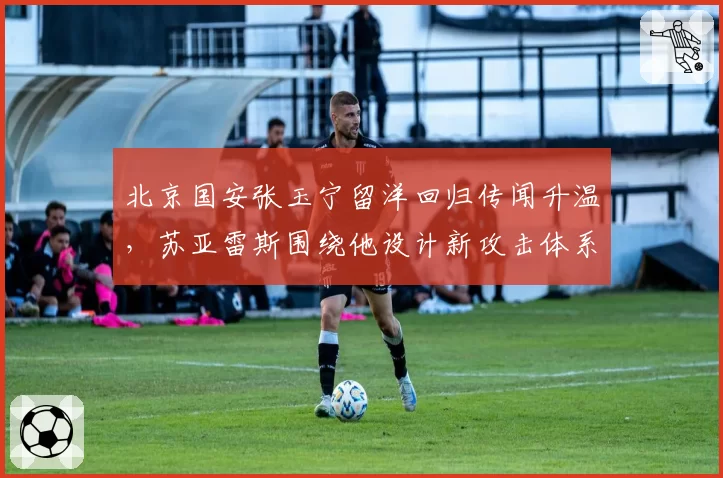 北京国安张玉宁留洋回归传闻升温,苏亚雷斯围绕他设计新攻击体系?