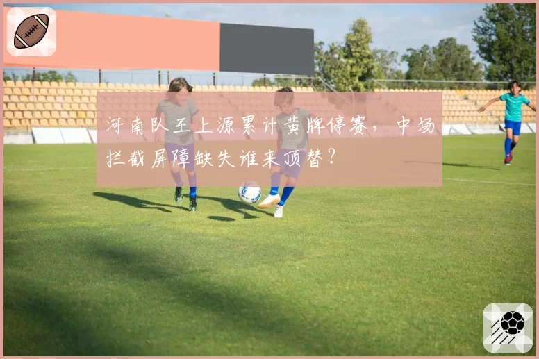 河南队王上源累计黄牌停赛，中场拦截屏障缺失谁来顶替？