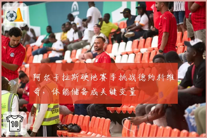 阿尔卡拉斯硬地赛季挑战德约科维奇,体能储备成关键变量