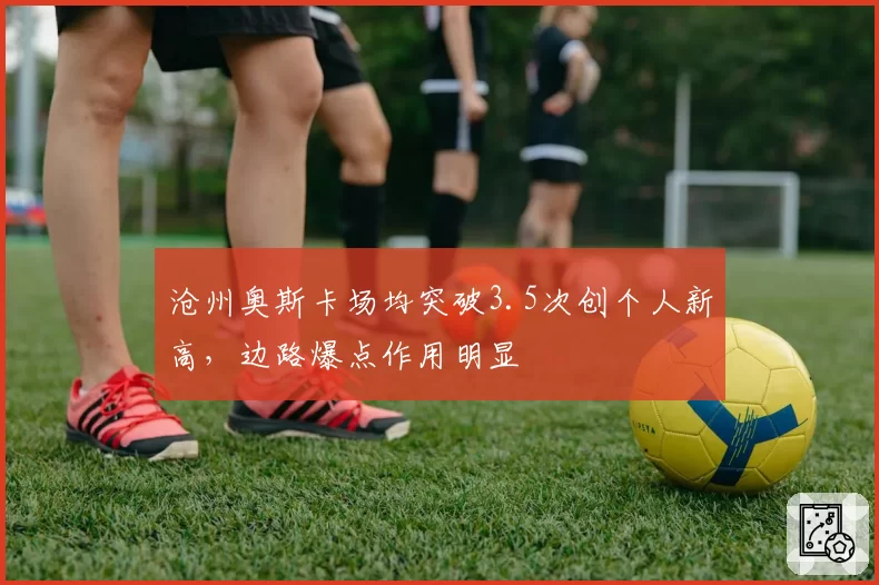 沧州奥斯卡场均突破3.5次创个人新高，边路爆点作用明显