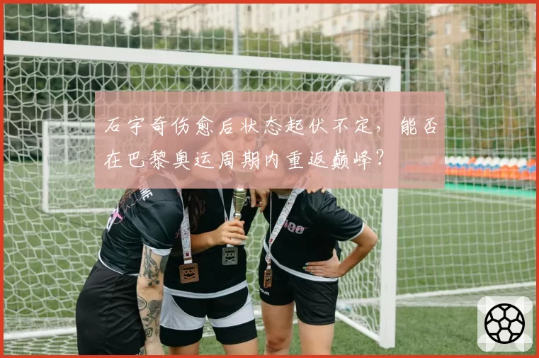 石宇奇伤愈后状态起伏不定，能否在巴黎奥运周期内重返巅峰？