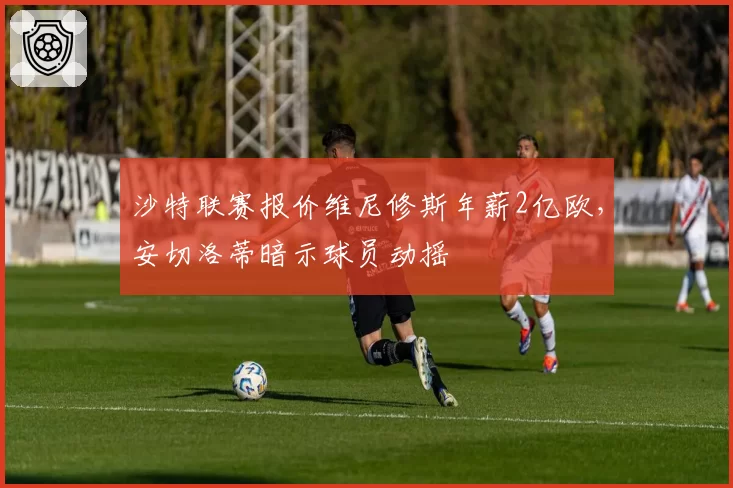 沙特联赛报价维尼修斯年薪2亿欧，安切洛蒂暗示球员动摇