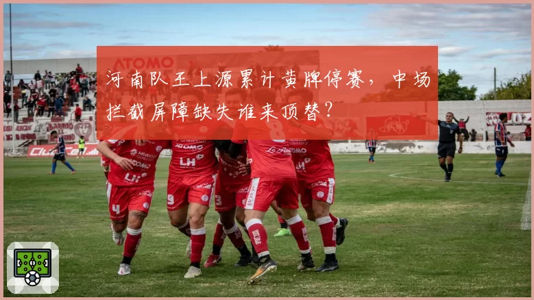 河南队王上源累计黄牌停赛，中场拦截屏障缺失谁来顶替？