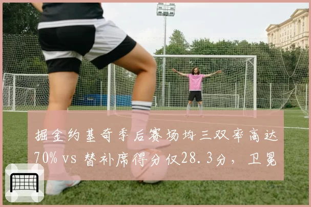 掘金约基奇季后赛场均三双率高达70% vs 替补席得分仅28.3分,卫冕冠军深度危机浮现