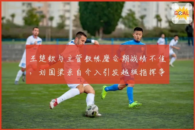 王楚钦与主管教练磨合期战绩不佳，刘国梁亲自介入引发越级指挥争议